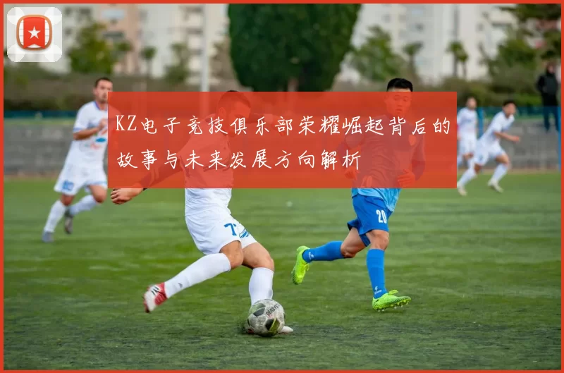 KZ电子竞技俱乐部荣耀崛起背后的故事与未来发展方向解析
