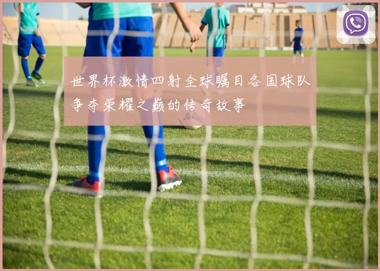 世界杯激情四射全球瞩目各国球队争夺荣耀之巅的传奇故事