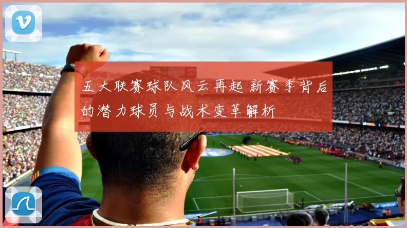 五大联赛球队风云再起 新赛季背后的潜力球员与战术变革解析
