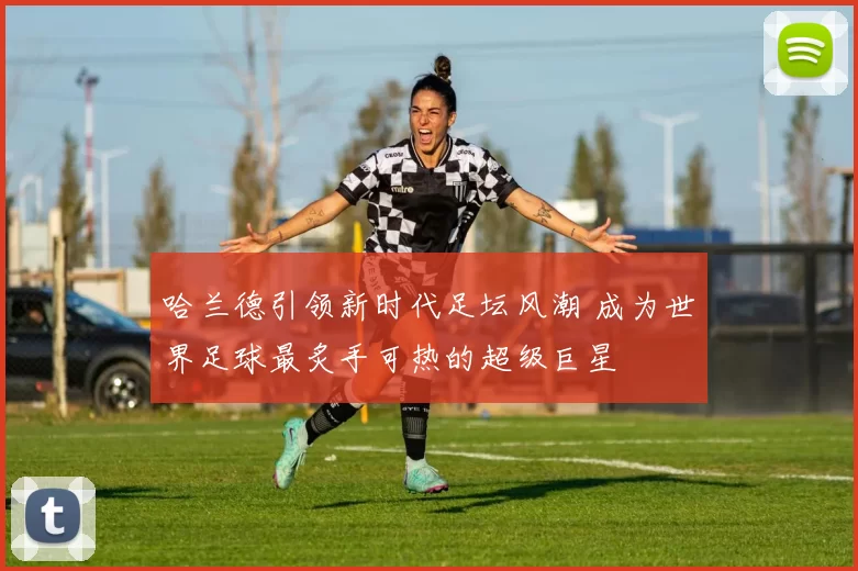 哈兰德引领新时代足坛风潮 成为世界足球最炙手可热的超级巨星