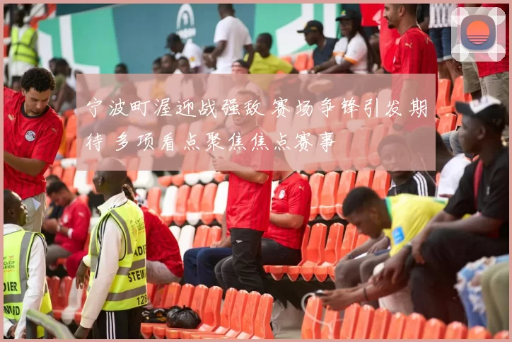 宁波町渥迎战强敌 赛场争锋引发期待 多项看点聚焦焦点赛事