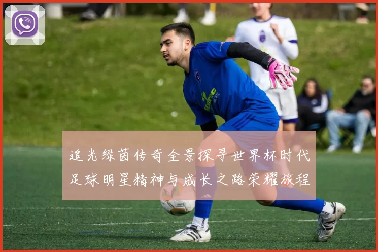 追光绿茵传奇全景探寻世界杯时代足球明星精神与成长之路荣耀旅程