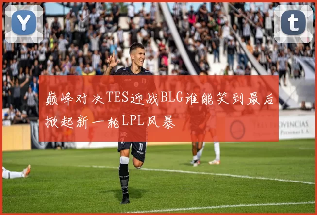 巅峰对决TES迎战BLG谁能笑到最后掀起新一轮LPL风暴