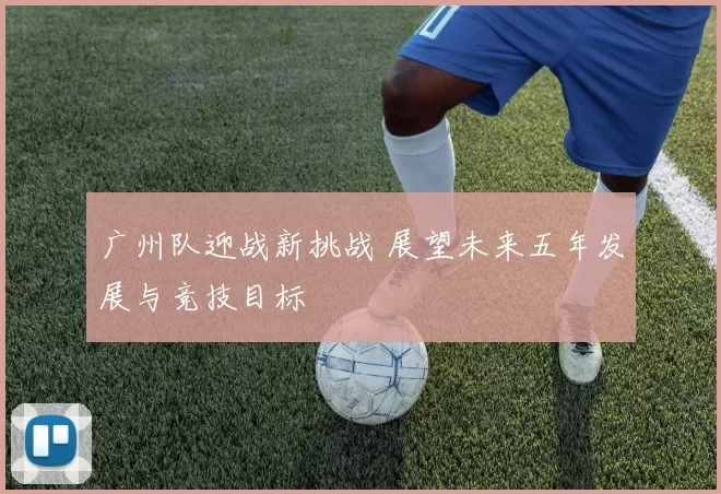 广州队迎战新挑战 展望未来五年发展与竞技目标