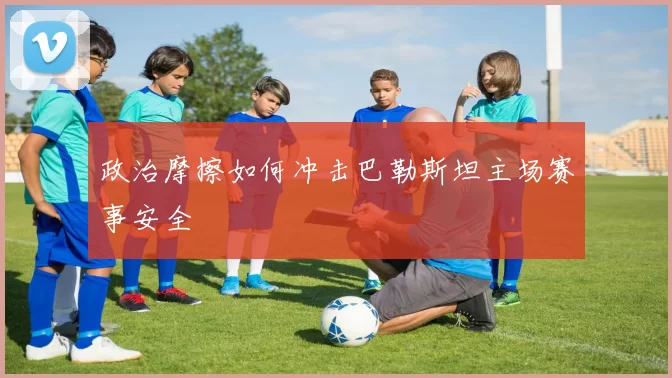 政治摩擦如何冲击巴勒斯坦主场赛事安全