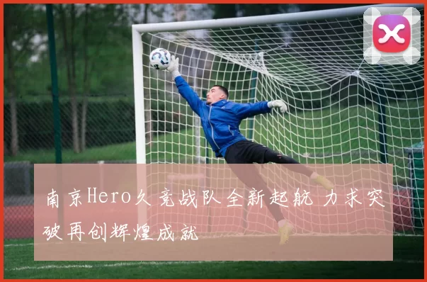 南京Hero久竞战队全新起航 力求突破再创辉煌成就