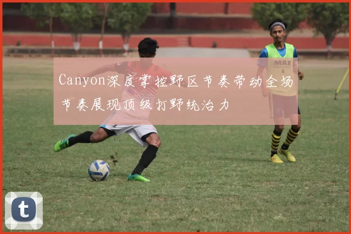 Canyon深度掌控野区节奏带动全场节奏展现顶级打野统治力