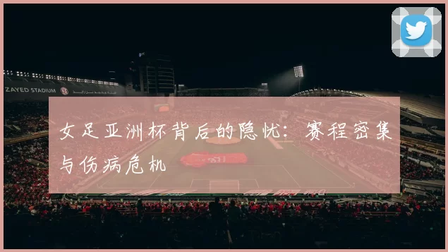 女足亚洲杯背后的隐忧：赛程密集与伤病危机