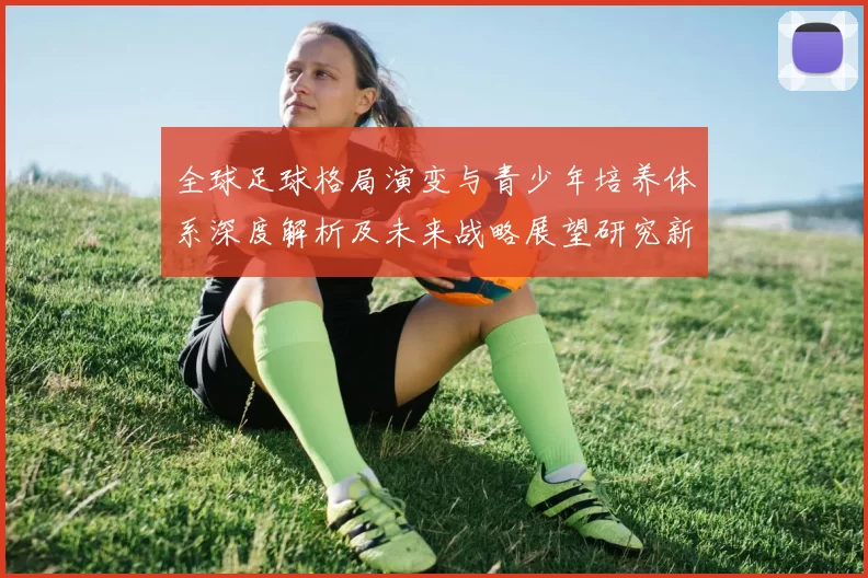 全球足球格局演变与青少年培养体系深度解析及未来战略展望研究新