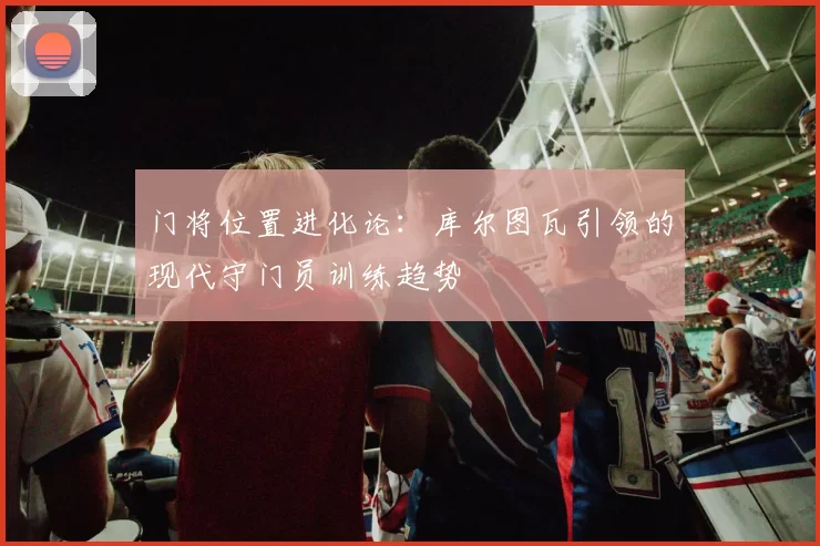 门将位置进化论：库尔图瓦引领的现代守门员训练趋势